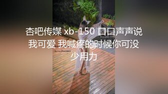 杏吧传媒 xb-150 口口声声说我可爱 我喊疼的时候你可没少用力