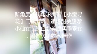 新角度换视角求突破【小宝寻花】门票138，返场甜美超嗲小仙女，肤白貌美温柔乖乖女，骚穴欠干收藏佳作