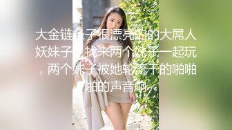 大金链条子很漂亮的的大屌人妖妹子，找来两个妹子一起玩，两个妹子被她轮流干的啪啪啪的声音响