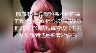 喷血推荐-只穿短裤不穿内裤的超漂亮美女担心被偷拍故意把灯关了让从短裤旁边插进去操,没想到还是被清晰偷拍!