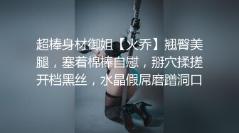 超棒身材御姐【火乔】翘臀美腿，塞着棉棒自慰，掰穴揉搓开档黑丝，水晶假屌磨蹭洞口