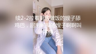 续2-2拉着厨房做饭的嫂子舔鸡巴，回房间操的嫂子啊啊叫不停