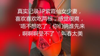 真实记录3P紫霞仙女少妻，喜欢喜欢吃两根，感觉很爽，‘唔不想吃了，你们俩谁先来，啊啊啊受不了‘ 叫春太美！