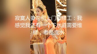 寂寞人妻勾引上门维修工：我感觉我还有一个下水道需要维修，老是流水