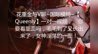 花重金与V聊~国际模特~【 Queenly】一对一视频，‘你要看里面吗，毛毛剃了又长出来了，女神淫荡的一面！