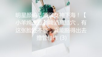 明星颜值，顶级女神下海！【小羊炖土豆】啤酒瓶插穴，有这张脸还不够，真能豁得出去 撸管佳作 (3)