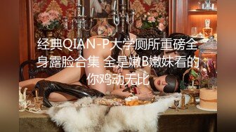 经典QIAN-P大学厕所重磅全身露脸合集 全是嫩B嫩妹看的你鸡动无比