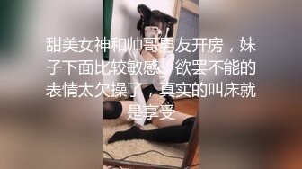 甜美女神和帅哥男友开房，妹子下面比较敏感，欲罢不能的表情太欠操了，真实的叫床就是享受