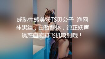 成熟性感美妖TS贝公子  渔网袜黑丝，白皙酮体，纯正妖声诱惑自慰打飞机喷射哦！