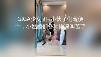 GIGA少女团- 小伙子们随便艹，小姑娘们各种挨逼叫苦了！