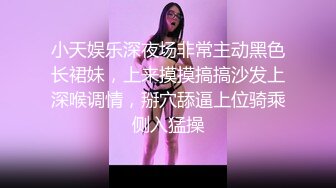 小天娱乐深夜场非常主动黑色长裙妹，上来摸摸搞搞沙发上深喉调情，掰穴舔逼上位骑乘侧入猛操