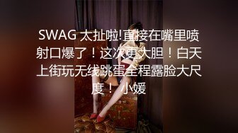 SWAG 太扯啦!直接在嘴里喷射口爆了！这次更大胆！白天上街玩无线跳蛋全程露脸大尺度！ 小媛