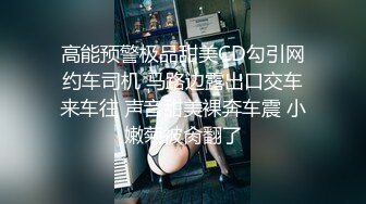 高能预警极品甜美CD勾引网约车司机 马路边露出口交车来车往 声音甜美裸奔车震 小嫩菊被肏翻了