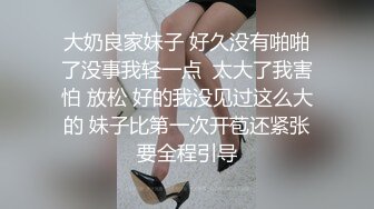 大奶良家妹子 好久没有啪啪了没事我轻一点  太大了我害怕 放松 好的我没见过这么大的 妹子比第一次开苞还紧张要全程引导