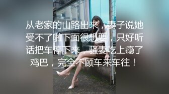 从老家的山路出来，妻子说她受不了啦下面很想要，只好听话把车停下来，骚妻吃上瘾了鸡巴，完全不顾车来车往！