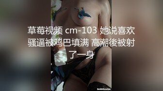 草莓视频 cm-103 她说喜欢骚逼被鸡巴填满 高潮後被射了一身