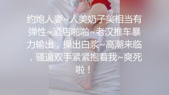 约炮人妻~人美奶子美相当有弹性~酒店啪啪~老汉推车暴力输出，操出白浆~高潮来临，骚逼双手紧紧抱着我~爽死啦！