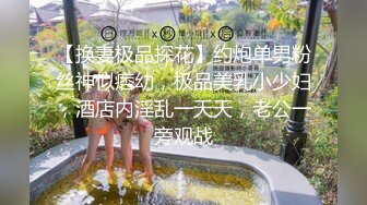 【换妻极品探花】约炮单男粉丝神似痞幼，极品美乳小少妇，酒店内淫乱一天天，老公一旁观战