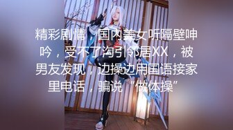 精彩剧情，国内美女听隔壁呻吟，受不了沟引邻居XX，被男友发现，边操边用国语接家里电话，骗说“做体操”