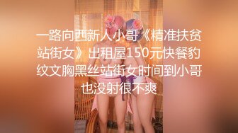 一路向西新人小哥《精准扶贫站街女》出租屋150元快餐豹纹文胸黑丝站街女时间到小哥也没射很不爽