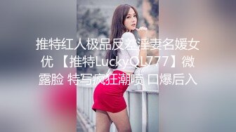 推特红人极品反差淫妻名媛女优 【推特LuckyQL777】微露脸 特写疯狂潮喷 口爆后入