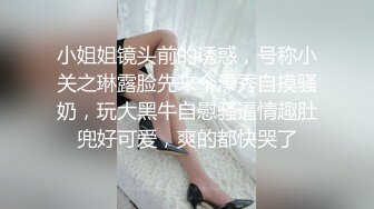 小姐姐镜头前的诱惑，号称小关之琳露脸先来个澡秀自摸骚奶，玩大黑牛自慰骚逼情趣肚兜好可爱，爽的都快哭了