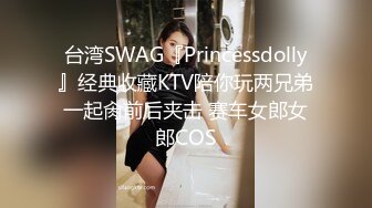 台湾SWAG『Princessdolly』经典收藏KTV陪你玩两兄弟一起肏前后夹击 赛车女郎女郎COS