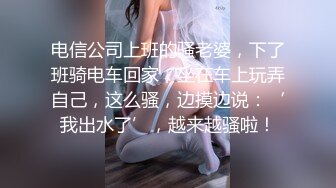 电信公司上班的骚老婆，下了班骑电车回家，坐在车上玩弄自己，这么骚，边摸边说：‘我出水了’，越来越骚啦！