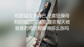 优质猛攻大鸡巴,无套狂操母狗的骚浪穴,骚狗,喜欢每天被爸爸的鸡巴都撑得那么涨吗