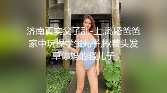 济南真实父子乱-上,离婚爸爸家中玩操学生儿子,揪着头发草你妈的骚儿子