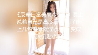 《反差白富美高冷御姐》嘴上说着自己是高冷御姐 到了床上几句羞辱就淫水乱喷 变成下贱倒贴小母狗