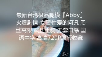 最新台湾极品腿模『Abby』火爆剧情-女警性爱的问讯 黑丝高跟 疯狂坐骑 无套口爆 国语中字 高清720P原版收藏