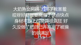 大奶熟女阿姨 太亮了我害羞 哎呀好舒服要高潮了快点快点 身材丰腴上位骑乘很疯狂 好久没做了把自己弄高潮了被操的很满足