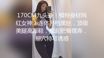 170CM九头身！模特身材网红女神！连体开档黑丝，顶级美腿高跟鞋，翘起肥臀摆弄，掰穴特写诱惑