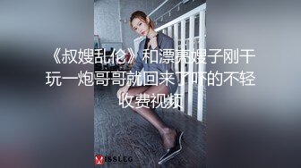 《叔嫂乱伦》和漂亮嫂子刚干玩一炮哥哥就回来了吓的不轻收费视频