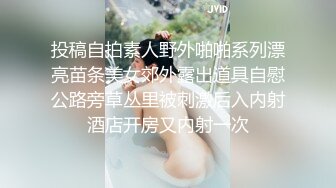 投稿自拍素人野外啪啪系列漂亮苗条美女郊外露出道具自慰公路旁草丛里被刺激后入内射酒店开房又内射一次