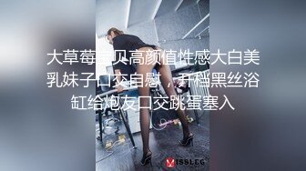 大草莓宝贝高颜值性感大白美乳妹子口交自慰，开档黑丝浴缸给炮友口交跳蛋塞入