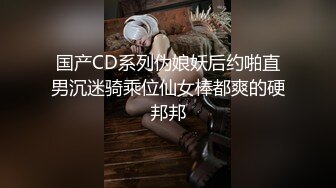 国产CD系列伪娘妖后约啪直男沉迷骑乘位仙女棒都爽的硬邦邦