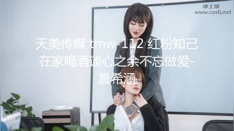 天美传媒 tmw-112 红粉知己在家喝酒谈心之余不忘做爱-晨希涵