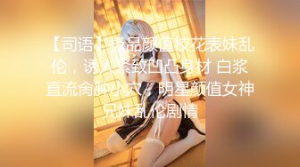 【司语】极品颜值校花表妹乱伦，诱人紧致凹凸身材 白浆直流肏肿小穴，明星颜值女神兄妹乱伦剧情