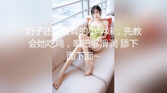 奶子还在发育的小学妹，先教会她吃鸡，嘴巴够滑润 舔下面下面~