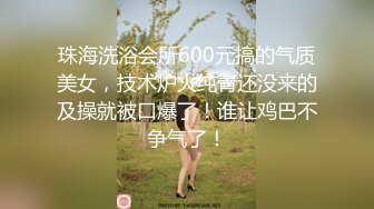 珠海洗浴会所600元搞的气质美女，技术炉火纯青还没来的及操就被口爆了！谁让鸡巴不争气了！