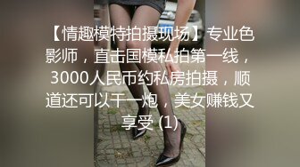 【情趣模特拍摄现场】专业色影师，直击国模私拍第一线，3000人民币约私房拍摄，顺道还可以干一炮，美女赚钱又享受 (1)