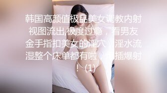 韩国高颜值极品美女调教内射视图流出,极度过瘾，看男友金手指扣美女的淫穴，淫水流湿整个床单都有啦，爆插爆射 ！ (1)