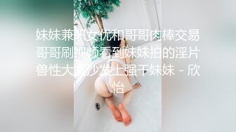 妹妹兼职女优和哥哥肉棒交易哥哥刷视频看到妹妹拍的淫片兽性大发沙发上强干妹妹 - 欣怡