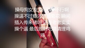 操母狗女友 啊 天哪 不行啊 操逼不过瘾还想插菊花 瞬间插入传来猪叫 还是老老实实操个逼 最后颜射吃精清理鸡鸡