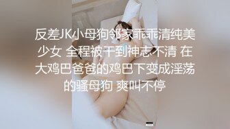 反差JK小母狗邻家乖乖清纯美少女 全程被干到神志不清 在大鸡巴爸爸的鸡巴下变成淫荡的骚母狗 爽叫不停