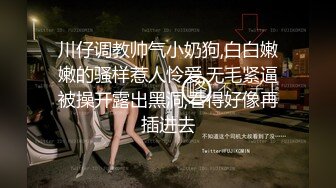 川仔调教帅气小奶狗,白白嫩嫩的骚样惹人怜爱,无毛紧逼被操开露出黑洞,看得好像再插进去