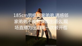 185cm男模邻家弟弟,诱惑邻家弟弟不被我操能出道么,现场直播为出道第一次被开苞