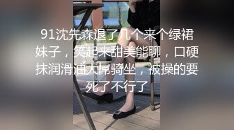 91沈先森退了几个来个绿裙妹子，笑起来甜美能聊，口硬抹润滑油大屌骑坐，被操的要死了不行了